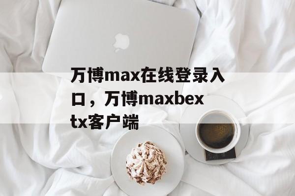 万博max在线登录入口，万博maxbextx客户端